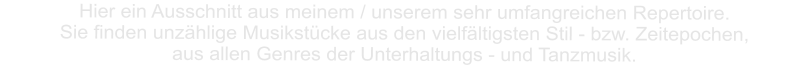 Hier ein Ausschnitt aus meinem / unserem sehr umfangreichen Repertoire. Sie finden unzählige Musikstücke aus den vielfältigsten Stil - bzw. Zeitepochen,   aus allen Genres der Unterhaltungs - und Tanzmusik.